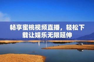 畅享蜜桃视频直播，轻松下载让娱乐无限延伸