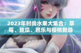2023年时尚水果大集合：草莓、丝瓜、芭乐与樱桃新趋势解析