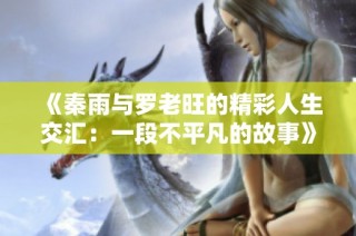 《秦雨与罗老旺的精彩人生交汇：一段不平凡的故事》