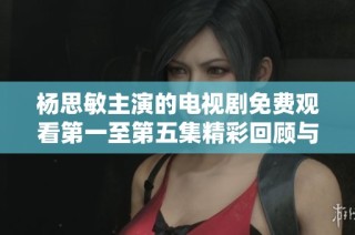 杨思敏主演的电视剧免费观看第一至第五集精彩回顾与分析