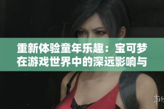 重新体验童年乐趣：宝可梦在游戏世界中的深远影响与玩家的奇幻旅程