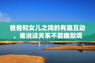 爸爸和女儿之间的有趣互动，谁说这关系不能幽默呢
