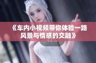《车内小视频带你体验一路风景与情感的交融》