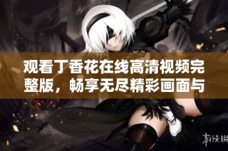 观看丁香花在线高清视频完整版，畅享无尽精彩画面与情感人生