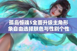 孤岛惊魂5全面升级主角形象自由选择肤色与性别个性化定制