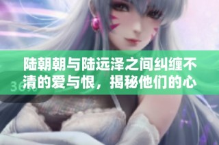 陆朝朝与陆远泽之间纠缠不清的爱与恨，揭秘他们的心路历程