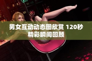 男女互动动态图欣赏 120秒精彩瞬间回顾