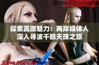 探索高原魅力：两岸媒体人深入寻波千眼天珠之旅