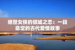 绝世女侠的倾城之恋：一段命定的古代爱情故事