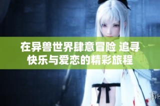 在异兽世界肆意冒险 追寻快乐与爱恋的精彩旅程