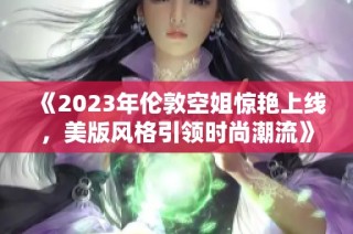 《2023年伦敦空姐惊艳上线，美版风格引领时尚潮流》