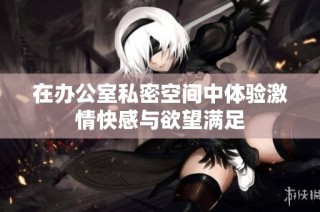 在办公室私密空间中体验激情快感与欲望满足
