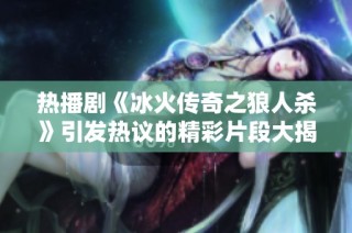 热播剧《冰火传奇之狼人杀》引发热议的精彩片段大揭秘