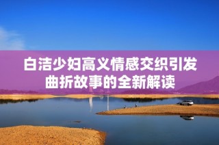 白洁少妇高义情感交织引发曲折故事的全新解读