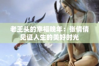 老王头的幸福晚年：张倩倩见证人生的美好时光