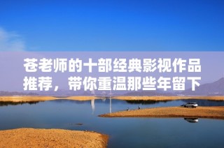 苍老师的十部经典影视作品推荐，带你重温那些年留下的美好回忆