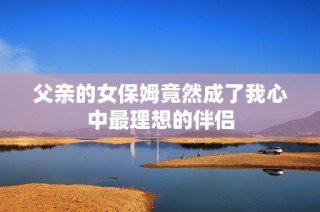 父亲的女保姆竟然成了我心中最理想的伴侣