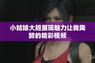 小姑娘大胆展现魅力让我陶醉的精彩视频