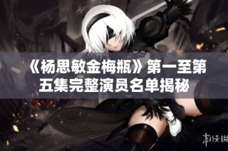 《杨思敏金梅瓶》第一至第五集完整演员名单揭秘