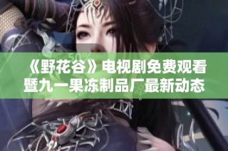 《野花谷》电视剧免费观看暨九一果冻制品厂最新动态揭秘