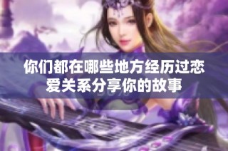 你们都在哪些地方经历过恋爱关系分享你的故事