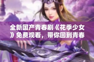 全新国产青春剧《花季少女》免费观看，带你回到青春的美好时光