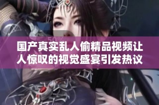 国产真实乱人偷精品视频让人惊叹的视觉盛宴引发热议与讨论