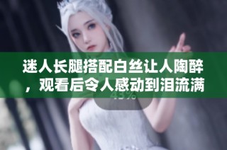 迷人长腿搭配白丝让人陶醉，观看后令人感动到泪流满面的视频分享