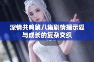 深情共鸣第八集剧情揭示爱与成长的复杂交织