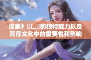 探索扌喿辶畐的独特魅力以及其在文化中的重要性和影响力