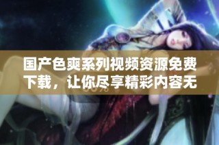 国产色爽系列视频资源免费下载，让你尽享精彩内容无忧体验