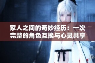 家人之间的奇妙经历：一次完整的角色互换与心灵共享之旅