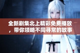 全新剧集北上精彩免费播放，带你领略不同寻常的故事魅力