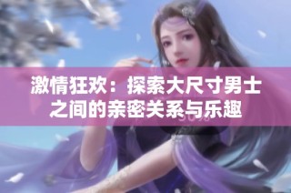 激情狂欢：探索大尺寸男士之间的亲密关系与乐趣