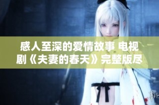 感人至深的爱情故事 电视剧《夫妻的春天》完整版尽在掌握中