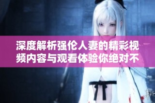 深度解析强伦人妻的精彩视频内容与观看体验你绝对不能错过