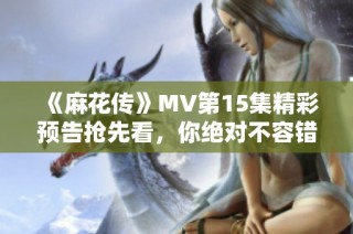 《麻花传》MV第15集精彩预告抢先看，你绝对不容错过的精彩时刻！