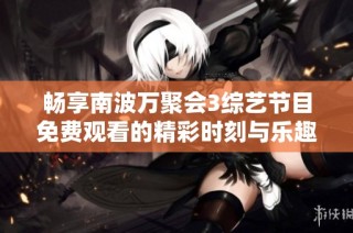 畅享南波万聚会3综艺节目免费观看的精彩时刻与乐趣