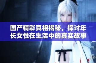 国产精彩真相揭秘，探讨年长女性在生活中的真实故事与挑战
