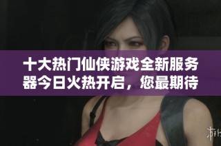 十大热门仙侠游戏全新服务器今日火热开启，您最期待的盛宴是哪一场呢？