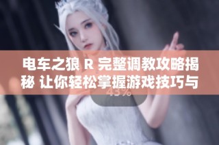 电车之狼 R 完整调教攻略揭秘 让你轻松掌握游戏技巧与玩法技巧