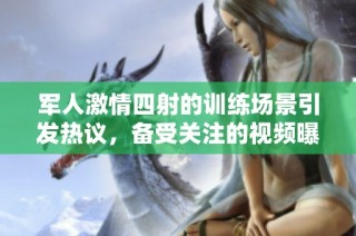 军人激情四射的训练场景引发热议，备受关注的视频曝光
