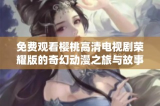 免费观看樱桃高清电视剧荣耀版的奇幻动漫之旅与故事解析