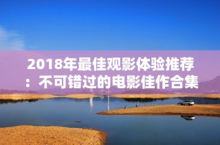 2018年最佳观影体验推荐：不可错过的电影佳作合集
