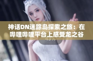 神话DN迷踪岛探索之旅：在哔哩哔哩平台上感受龙之谷的魅力与精彩剪辑