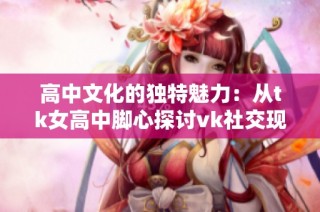 高中文化的独特魅力：从tk女高中脚心探讨vk社交现象