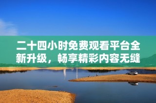 二十四小时免费观看平台全新升级，畅享精彩内容无缝衔接