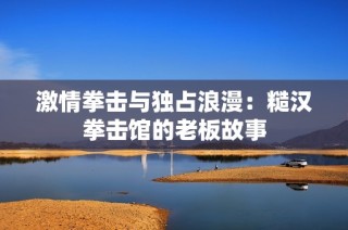 激情拳击与独占浪漫：糙汉拳击馆的老板故事