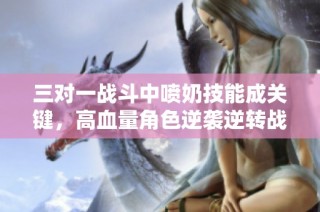 三对一战斗中喷奶技能成关键，高血量角色逆袭逆转战局