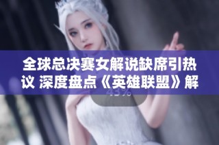全球总决赛女解说缺席引热议 深度盘点《英雄联盟》解说界的现状与未来